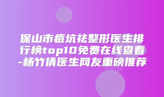 保山市痘坑祛整形医生排行榜top10免费在线查看-杨竹倩医生网友重磅推荐