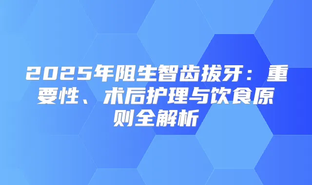 2025年阻生智齿拔牙：重要性、术后护理与饮食原则全解析