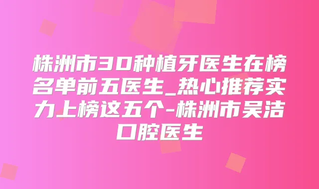 株洲市3D种植牙医生在榜名单前五医生_热心推荐实力上榜这五个-株洲市吴洁口腔医生