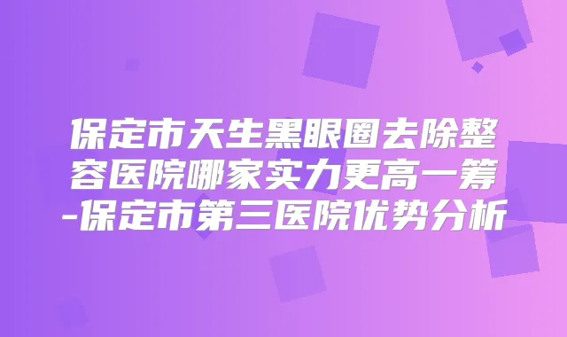 保定市天生黑眼圈去除整容医院哪家实力更高一筹-保定市第三医院优势分析