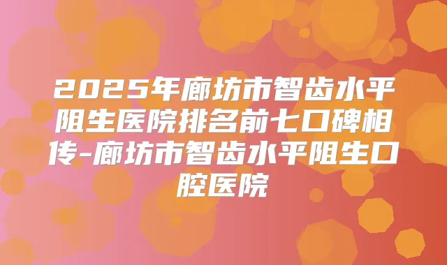 2025年廊坊市智齿水平阻生医院排名前七口碑相传-廊坊市智齿水平阻生口腔医院
