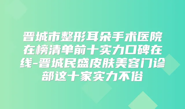 晋城市整形耳朵手术医院在榜清单前十实力口碑在线-晋城民盛皮肤美容门诊部这十家实力不俗