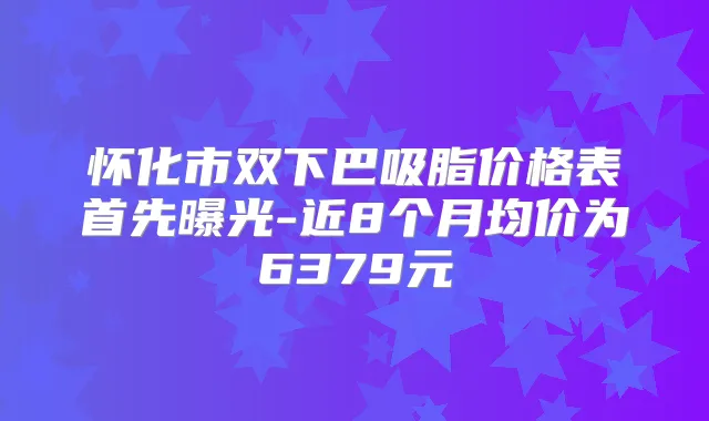 怀化市双下巴吸脂价格表首先曝光-近8个月均价为6379元