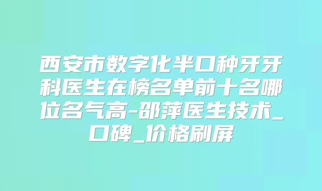 西安市数字化半口种牙牙科医生在榜名单前十名哪位名气高-邵萍医生技术_口碑_价格刷屏