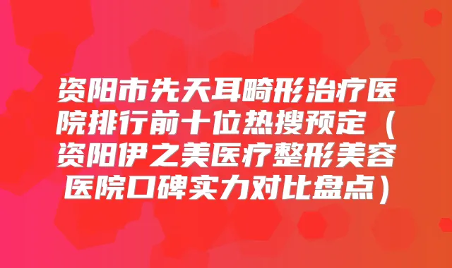资阳市先天耳畸形医院排行前十位热搜预定(资阳伊之美医疗整形美容医院口碑实力对比盘点)