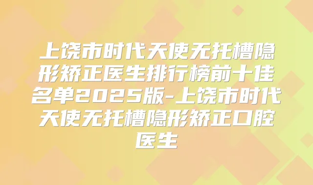 上饶市时代天使无托槽隐形矫正医生排行榜前十佳名单2025版-上饶市时代天使无托槽隐形矫正口腔医生