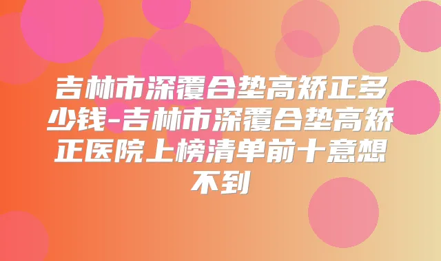 吉林市深覆合垫高矫正多少钱-吉林市深覆合垫高矫正医院上榜清单前十意想不到