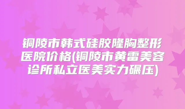 铜陵市韩式硅胶隆胸整形医院价格(铜陵市黄雷美容诊所私立医美实力碾压)