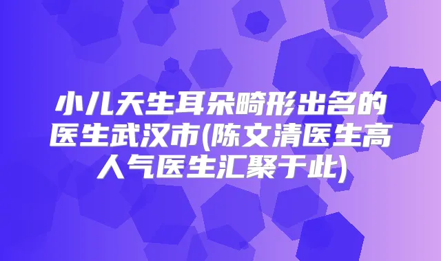 小儿天生耳朵畸形出名的医生武汉市(医生高人气医生汇聚于此)