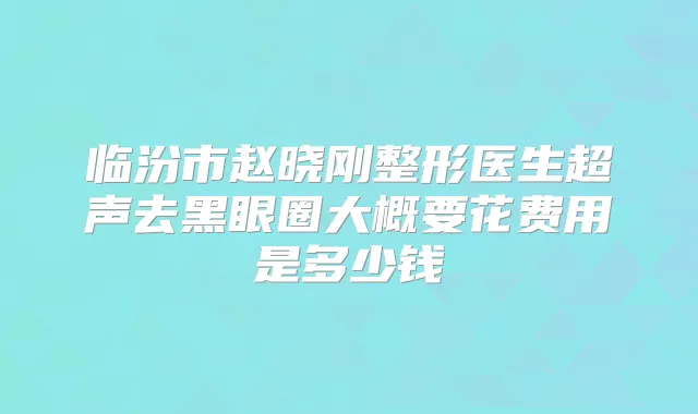 临汾市赵晓刚整形医生超声去黑眼圈大概要花费用是多少钱