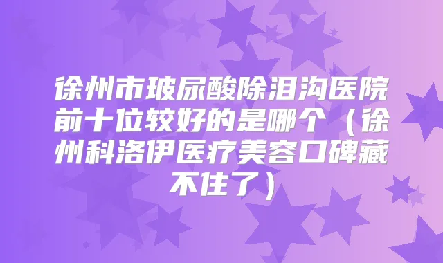 徐州市玻尿酸除泪沟医院前十位较好的是哪个（徐州科洛伊医疗美容口碑藏不住了）
