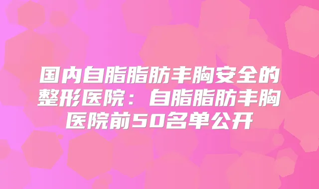 国内自脂脂肪丰胸安全的整形医院：自脂脂肪丰胸医院前50名单公开