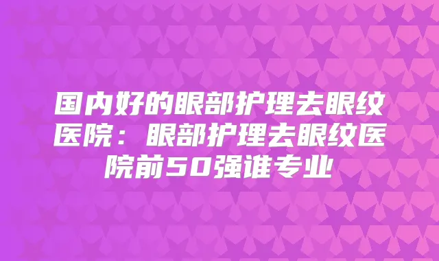 国内好的眼部护理去眼纹医院：眼部护理去眼纹医院前50强谁专业