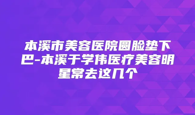 本溪市美容医院圆脸垫下巴-本溪于学伟医疗美容明星常去这几个