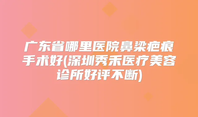 广东省哪里医院鼻梁疤痕手术好(深圳秀禾医疗美容诊所好评不断)