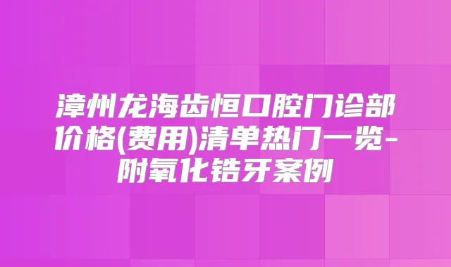 漳州龙海齿恒口腔门诊部价格(费用)清单热门一览-附氧化锆牙案例
