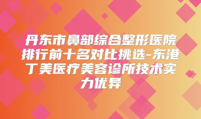 丹东市鼻部综合整形医院排行前十名对比挑选-东港丁美医疗美容诊所技术实力优异