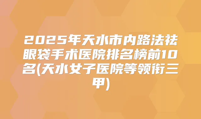 2025年天水市内路法祛眼袋手术医院排名榜前10名(天水女子医院等领衔三甲)