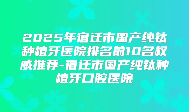 2025年宿迁市国产纯钛种植牙医院排名前10名推荐-宿迁市国产纯钛种植牙口腔医院