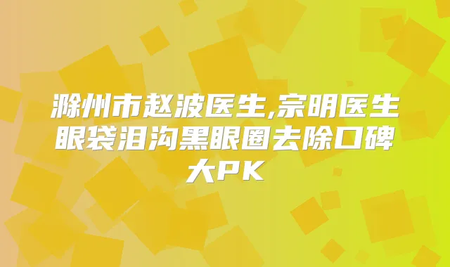 滁州市赵波医生,宗明医生眼袋泪沟黑眼圈去除口碑大PK