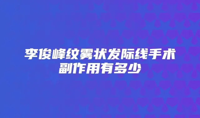 李俊峰纹雾状发际线手术副作用有多少