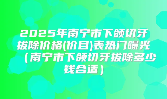 2025年南宁市下颌切牙拔除价格(价目)表热门曝光（南宁市下颌切牙拔除多少钱合适）