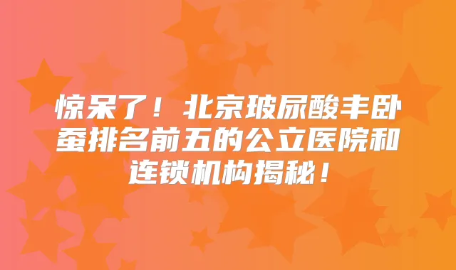 惊呆了！北京玻尿酸丰卧蚕排名前五的公立医院和连锁机构揭秘！