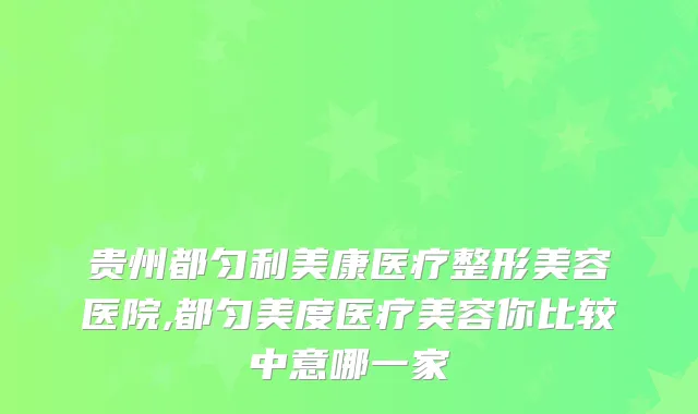 贵州都匀利美康医疗整形美容医院,都匀美度医疗美容你比较中意哪一家