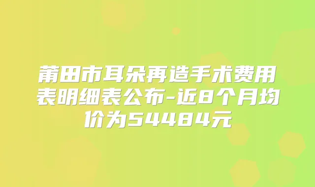莆田市耳朵再造手术费用表明细表公布-近8个月均价为54484元