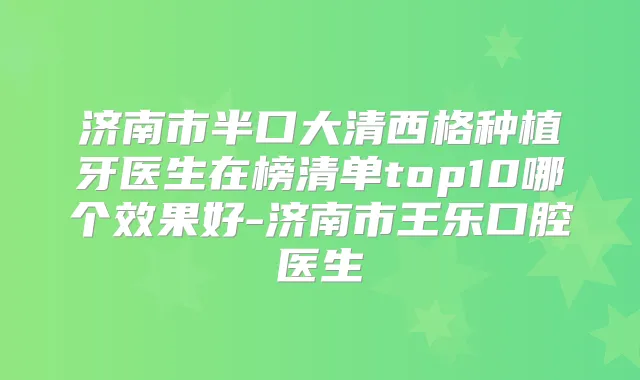济南市半口大清西格种植牙医生在榜清单top10哪个效果好-济南市王乐口腔医生