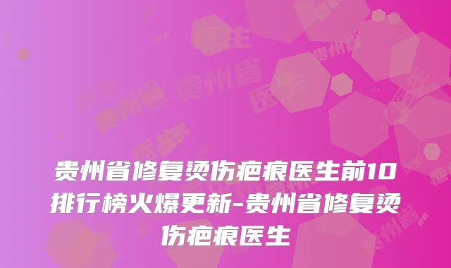 贵州省修复烫伤疤痕医生前10排行榜火爆更新-贵州省修复烫伤疤痕医生