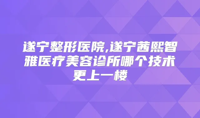 遂宁整形医院,遂宁茜熙智雅医疗美容诊所哪个技术更上一楼