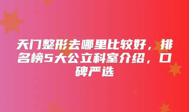 天门整形去哪里比较好，排名榜5大公立科室介绍，口碑严选