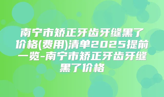 南宁市矫正牙齿牙缝黑了价格(费用)清单2025提前一览-南宁市矫正牙齿牙缝黑了价格