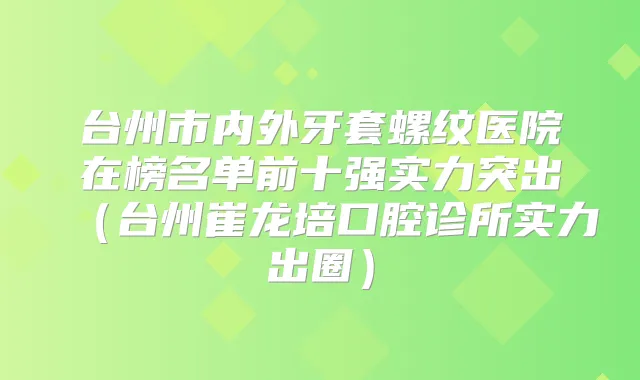 台州市内外牙套螺纹医院在榜名单前十强实力突出（台州崔龙培口腔诊所实力出圈）