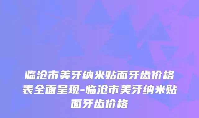 临沧市美牙纳米贴面牙齿价格表全面呈现-临沧市美牙纳米贴面牙齿价格
