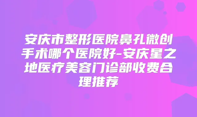 安庆市整形医院鼻孔微创手术哪个医院好-安庆星之地医疗美容门诊部收费合理推荐