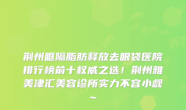 荆州眶隔脂肪释放去眼袋医院排行榜前十之选！荆州雅美津汇美容诊所实力不容小觑~