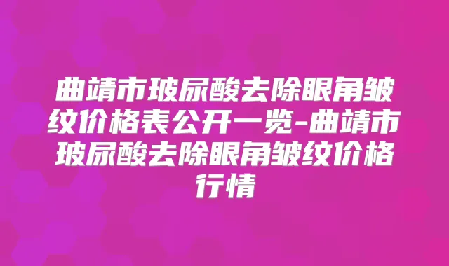 曲靖市玻尿酸去除眼角皱纹价格表公开一览-曲靖市玻尿酸去除眼角皱纹价格行情