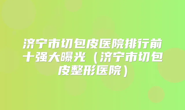 济宁市切包皮医院排行前十强大曝光（济宁市切包皮整形医院）