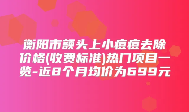 衡阳市额头上小痘痘去除价格(收费标准)热门项目一览-近8个月均价为699元