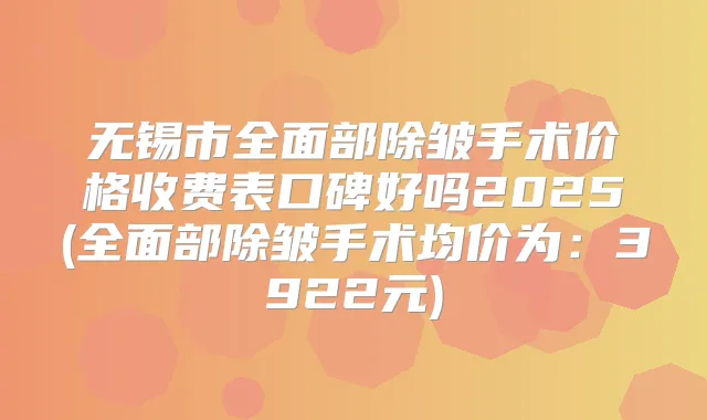无锡市全面部除皱手术价格收费表口碑好吗2025(全面部除皱手术均价为：3922元)