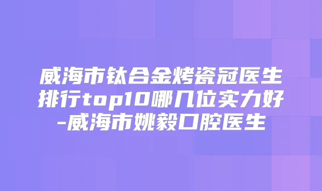 威海市钛合金烤瓷冠医生排行top10哪几位实力好-威海市姚毅口腔医生