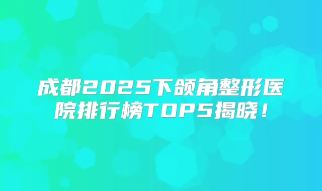 成都2025下颌角整形医院排行榜TOP5揭晓！