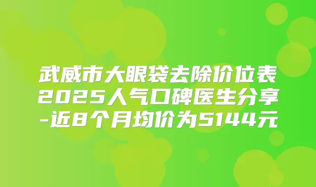 武威市大眼袋去除价位表2025人气口碑医生分享-近8个月均价为5144元