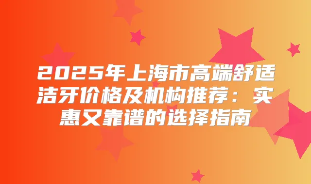 2025年上海市高端舒适洁牙价格及机构推荐：实惠又靠谱的选择指南
