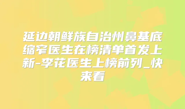 延边朝鲜族自治州鼻基底缩窄医生在榜清单上新-李花医生上榜前列_快来看