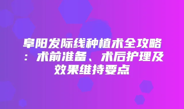 阜阳发际线种植术全攻略：术前准备、术后护理及效果维持要点