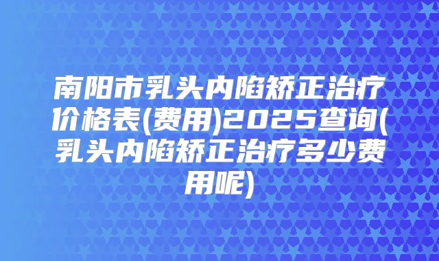 南阳市乳头内陷矫正价格表(费用)2025查询(乳头内陷矫正多少费用呢)