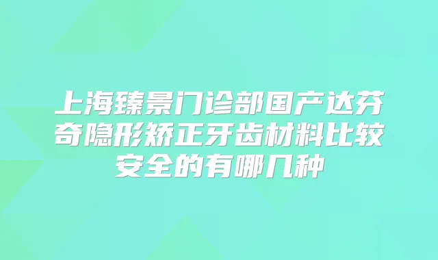 上海臻景门诊部国产达芬奇隐形矫正牙齿材料比较安全的有哪几种